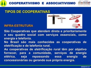COOPERATIVISMO E ASSOCIATIVISMO
GRANATO E.F.
INFRA-ESTRUTURA
São Cooperativas que atendem direta e prioritariamente
o seu quadro social com serviços essenciais, como
energia e telefonia.
No Brasil são mais conhecidas as cooperativas de
eletrificação e de telefonia rural.
As cooperativas de eletrificação rural têm por objetivo
fornecer, para a comunidade, serviços de energia
elétrica, seja repassando essa energia de
concessionárias ou gerando sua própria energia.
TIPOS DE COOPERATIVAS
 