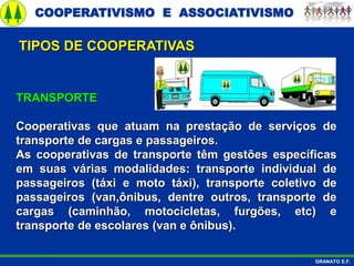 COOPERATIVISMO E ASSOCIATIVISMO
GRANATO E.F.
TRANSPORTE
Cooperativas que atuam na prestação de serviços de
transporte de cargas e passageiros.
As cooperativas de transporte têm gestões específicas
em suas várias modalidades: transporte individual de
passageiros (táxi e moto táxi), transporte coletivo de
passageiros (van,ônibus, dentre outros, transporte de
cargas (caminhão, motocicletas, furgões, etc) e
transporte de escolares (van e ônibus).
TIPOS DE COOPERATIVAS
 