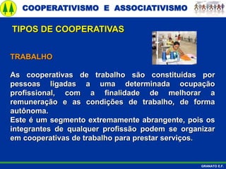 COOPERATIVISMO E ASSOCIATIVISMO
GRANATO E.F.
TRABALHO
As cooperativas de trabalho são constituídas por
pessoas ligadas a uma determinada ocupação
profissional, com a finalidade de melhorar a
remuneração e as condições de trabalho, de forma
autônoma.
Este é um segmento extremamente abrangente, pois os
integrantes de qualquer profissão podem se organizar
em cooperativas de trabalho para prestar serviços.
TIPOS DE COOPERATIVAS
 