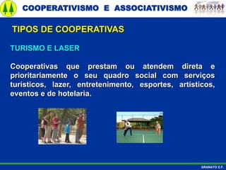 COOPERATIVISMO E ASSOCIATIVISMO
GRANATO E.F.
TURISMO E LASER
Cooperativas que prestam ou atendem direta e
prioritariamente o seu quadro social com serviços
turísticos, lazer, entretenimento, esportes, artísticos,
eventos e de hotelaria.
TIPOS DE COOPERATIVAS
 