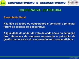 COOPERATIVISMO E ASSOCIATIVISMO
GRANATO E.F.
Assembléia Geral
Reunião de todos os cooperados e constitui o principal
fórum de decisão da cooperativa.
A igualdade do poder de voto de cada sócio na definição
dos interesses da empresa representa o princípio da
gestão democrática do empreendimento cooperativista.
COOPERATIVA: ESTRUTURA
 