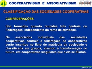 COOPERATIVISMO E ASSOCIATIVISMO
GRANATO E.F.
CONFEDERAÇÕES
São formadas quando reunidas três centrais ou
Federações, independente do ramo de atividade.
Os associados individuais das sociedades
cooperativas centrais e federações de cooperativas
serão inscritos no livro de matrícula da sociedade e
classificada em grupos, visando à transformação no
futuro, em cooperativas singulares que a ela se filiarão.
CLASSIFICAÇÃO DAS SOCIEDADES COOPERATIVAS
 