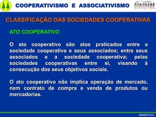 COOPERATIVISMO E ASSOCIATIVISMO
GRANATO E.F.
ATO COOPERATIVO
O ato cooperativo são atos praticados entre a
sociedade cooperativa e seus associados; entre seus
associados e a sociedade cooperativa; pelas
sociedades cooperativas entre si, visando à
consecução dos seus objetivos sociais.
O ato cooperativo não implica operação de mercado,
nem contrato de compra e venda de produtos ou
mercadorias.
CLASSIFICAÇÃO DAS SOCIEDADES COOPERATIVAS
 