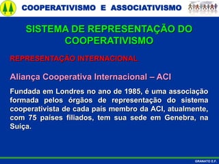 COOPERATIVISMO E ASSOCIATIVISMO
GRANATO E.F.
REPRESENTAÇÃO INTERNACIONAL
Aliança Cooperativa Internacional – ACI
Fundada em Londres no ano de 1985, é uma associação
formada pelos órgãos de representação do sistema
cooperativista de cada país membro da ACI, atualmente,
com 75 países filiados, tem sua sede em Genebra, na
Suíça.
SISTEMA DE REPRESENTAÇÃO DO
COOPERATIVISMO
 