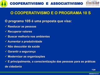 COOPERATIVISMO E ASSOCIATIVISMO
GRANATO E.F.
O programa 10S é uma proposta que visa:
 Reeducar as pessoas
 Recuperar valores
 Buscar melhoria nos ambientes
 Aumentar a produtividade
 Não descuidar da saúde
 Garantir a segurança
 Modernizar as organizações
 E principalmente, a conscientização das pessoas para as práticas
de cidadania
TQM
O COOPERATIVISMO E O PROGRAMA 10 S
 