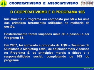 COOPERATIVISMO E ASSOCIATIVISMO
GRANATO E.F.
Inicialmente o Programa era composto por 5S e foi uma
das primeiras ferramentas utilizadas na melhoria da
gestão.
Posteriormente foram lançados mais 3S e passou a ser
Programa 8S.
Em 2007, foi aprovada a proposta da TQM – Técnicas de
Qualidade e Marketing Ltda., de adicionar mais 2 sensos
no Programa S, os princípios morais e éticos e a
responsabilidade social, completando os 10S do
programa.
O COOPERATIVISMO E O PROGRAMA 10S
 