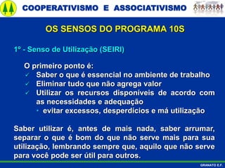 COOPERATIVISMO E ASSOCIATIVISMO
GRANATO E.F.
1º - Senso de Utilização (SEIRI)
O primeiro ponto é:
 Saber o que é essencial no ambiente de trabalho
 Eliminar tudo que não agrega valor
 Utilizar os recursos disponíveis de acordo com
as necessidades e adequação
• evitar excessos, desperdícios e má utilização
Saber utilizar é, antes de mais nada, saber arrumar,
separar o que é bom do que não serve mais para sua
utilização, lembrando sempre que, aquilo que não serve
para você pode ser útil para outros.
OS SENSOS DO PROGRAMA 10S
 