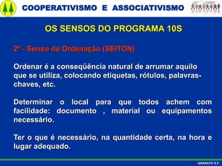 COOPERATIVISMO E ASSOCIATIVISMO
GRANATO E.F.
2º - Senso de Ordenação (SEITON)
Ordenar é a conseqüência natural de arrumar aquilo
que se utiliza, colocando etiquetas, rótulos, palavras-
chaves, etc.
Determinar o local para que todos achem com
facilidade: documento , material ou equipamentos
necessário.
Ter o que é necessário, na quantidade certa, na hora e
lugar adequado.
OS SENSOS DO PROGRAMA 10S
 