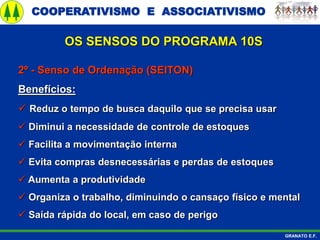 COOPERATIVISMO E ASSOCIATIVISMO
GRANATO E.F.
2º - Senso de Ordenação (SEITON)
Benefícios:
 Reduz o tempo de busca daquilo que se precisa usar
 Diminui a necessidade de controle de estoques
 Facilita a movimentação interna
 Evita compras desnecessárias e perdas de estoques
 Aumenta a produtividade
 Organiza o trabalho, diminuindo o cansaço físico e mental
 Saída rápida do local, em caso de perigo
OS SENSOS DO PROGRAMA 10S
 