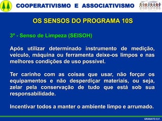 COOPERATIVISMO E ASSOCIATIVISMO
GRANATO E.F.
3º - Senso de Limpeza (SEISOH)
Após utilizar determinado instrumento de medição,
veiculo, máquina ou ferramenta deixe-os limpos e nas
melhores condições de uso possível.
Ter carinho com as coisas que usar, não forçar os
equipamentos e não desperdiçar materiais, ou seja,
zelar pela conservação de tudo que está sob sua
responsabilidade.
Incentivar todos a manter o ambiente limpo e arrumado.
OS SENSOS DO PROGRAMA 10S
 