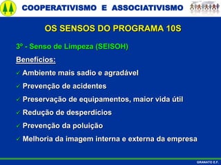 COOPERATIVISMO E ASSOCIATIVISMO
GRANATO E.F.
3º - Senso de Limpeza (SEISOH)
Benefícios:
 Ambiente mais sadio e agradável
 Prevenção de acidentes
 Preservação de equipamentos, maior vida útil
 Redução de desperdícios
 Prevenção da poluição
 Melhoria da imagem interna e externa da empresa
OS SENSOS DO PROGRAMA 10S
 