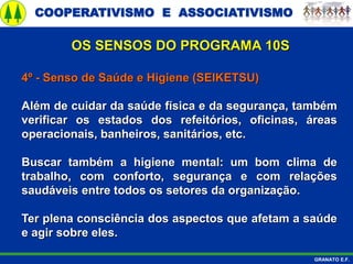 COOPERATIVISMO E ASSOCIATIVISMO
GRANATO E.F.
4º - Senso de Saúde e Higiene (SEIKETSU)
Além de cuidar da saúde física e da segurança, também
verificar os estados dos refeitórios, oficinas, áreas
operacionais, banheiros, sanitários, etc.
Buscar também a higiene mental: um bom clima de
trabalho, com conforto, segurança e com relações
saudáveis entre todos os setores da organização.
Ter plena consciência dos aspectos que afetam a saúde
e agir sobre eles.
OS SENSOS DO PROGRAMA 10S
 