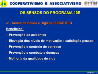 COOPERATIVISMO E ASSOCIATIVISMO
GRANATO E.F.
4º - Senso de Saúde e Higiene (SEIKETSU)
Benefícios:
 Prevenção de acidentes
 Elevação dos níveis de motivação e satisfação pessoal
 Prevenção e controle do estresse
 Prevenção e combate a doenças
 Melhoria da qualidade de vida
OS SENSOS DO PROGRAMA 10S
 