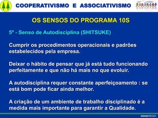 COOPERATIVISMO E ASSOCIATIVISMO
GRANATO E.F.
5º - Senso de Autodisciplina (SHITSUKE)
Cumprir os procedimentos operacionais e padrões
estabelecidos pela empresa.
Deixar o hábito de pensar que já está tudo funcionando
perfeitamente e que não há mais no que evoluir.
A autodisciplina requer constante aperfeiçoamento : se
está bom pode ficar ainda melhor.
A criação de um ambiente de trabalho disciplinado é a
medida mais importante para garantir a Qualidade.
OS SENSOS DO PROGRAMA 10S
 