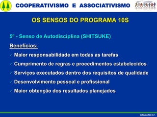 COOPERATIVISMO E ASSOCIATIVISMO
GRANATO E.F.
5º - Senso de Autodisciplina (SHITSUKE)
Benefícios:
 Maior responsabilidade em todas as tarefas
 Cumprimento de regras e procedimentos estabelecidos
 Serviços executados dentro dos requisitos de qualidade
 Desenvolvimento pessoal e profissional
 Maior obtenção dos resultados planejados
OS SENSOS DO PROGRAMA 10S
 