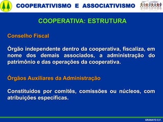 COOPERATIVISMO E ASSOCIATIVISMO
GRANATO E.F.
Conselho Fiscal
Órgão independente dentro da cooperativa, fiscaliza, em
nome dos demais associados, a administração do
patrimônio e das operações da cooperativa.
Órgãos Auxiliares da Administração
Constituídos por comitês, comissões ou núcleos, com
atribuições específicas.
COOPERATIVA: ESTRUTURA
 