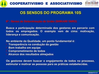 COOPERATIVISMO E ASSOCIATIVISMO
GRANATO E.F.
6º - Senso de Determinação de União (SHIKARI YARO)
Busca a participação determinada dos gestores em parceria com
todos os empregados. O exemplo vem de cima: motivação,
liderança e comunicação.
No ambiente da Qualidade, um ponto fundamental é:
• Transparência na condução da gestão
• Bom trabalho em equipe
• Comprometimento de todos
• Alcance dos resultados almejados
Os gestores devem buscar o engajamento de todos no processo,
estimular e motivar as pessoas para as práticas estabelecidas.
OS SENSOS DO PROGRAMA 10S
 