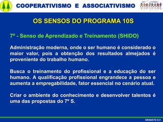 COOPERATIVISMO E ASSOCIATIVISMO
GRANATO E.F.
7º - Senso de Aprendizado e Treinamento (SHIDO)
Administração moderna, onde o ser humano é considerado o
maior valor, pois a obtenção dos resultados almejados é
proveniente do trabalho humano.
Busca o treinamento do profissional e a educação do ser
humano. A qualificação profissional engrandece a pessoa e
aumenta a empregabilidade, fator essencial no cenário atual.
Criar o ambiente do conhecimento e desenvolver talentos é
uma das propostas do 7º S.
OS SENSOS DO PROGRAMA 10S
 