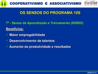COOPERATIVISMO E ASSOCIATIVISMO
GRANATO E.F.
7º - Senso de Aprendizado e Treinamento (SHIDO)
Benefícios:
 Maior empregabilidade
 Desenvolvimento de talentos
 Aumento da produtividade e resultados
OS SENSOS DO PROGRAMA 10S
 