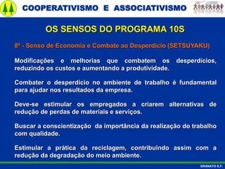 COOPERATIVISMO E ASSOCIATIVISMO
GRANATO E.F.
8º - Senso de Economia e Combate ao Desperdício (SETSUYAKU)
Modificações e melhorias que combatem os desperdícios,
reduzindo os custos e aumentando a produtividade.
Combater o desperdício no ambiente de trabalho é fundamental
para ajudar nos resultados da empresa.
Deve-se estimular os empregados a criarem alternativas de
redução de perdas de materiais e serviços.
Buscar a conscientização da importância da realização do trabalho
com qualidade.
Estimular a prática da reciclagem, contribuindo assim com a
redução da degradação do meio ambiente.
OS SENSOS DO PROGRAMA 10S
 