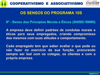 COOPERATIVISMO E ASSOCIATIVISMO
GRANATO E.F.
9º - Senso dos Princípios Morais e Éticos (SHISEI RINRI)
A empresa deve definir padrões de condutas morais e
éticas para seus empregados, criando compromisso
dos mesmos com suas atitudes e comportamento.
Cada empregado tem que saber avaliar o que pode ou
não fazer no exercício da sua função, procurando
sempre ser leal com os colegas, os clientes e com a
própria empresa.
OS SENSOS DO PROGRAMA 10S
 