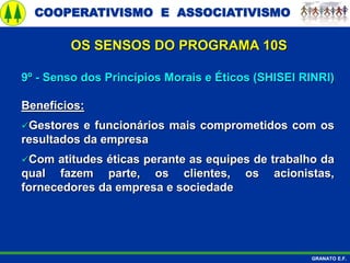 COOPERATIVISMO E ASSOCIATIVISMO
GRANATO E.F.
9º - Senso dos Princípios Morais e Éticos (SHISEI RINRI)
Benefícios:
Gestores e funcionários mais comprometidos com os
resultados da empresa
Com atitudes éticas perante as equipes de trabalho da
qual fazem parte, os clientes, os acionistas,
fornecedores da empresa e sociedade
OS SENSOS DO PROGRAMA 10S
 