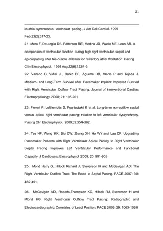 21
in atrial synchronous ventricular pacing. J Am Coll Cardiol. 1999
Feb;33(2):317-23.
21. Mera F, DeLurgio DB, Patterson RE, Merlino JD, Wade ME, Leon AR. A
comparison of ventricular function during high right ventricular septal and
apical pacing after his-bundle ablation for refractory atrial fibrillation. Pacing
Clin Electrophysiol. 1999 Aug;22(8):1234-9.
22. Vanerio G, Vidal JL, Banizl PF, Aguerre DB, Vlana P and Tejada J.
Medium- and Long-Term Survival after Pacemaker Implant: Improved Survival
with Right Ventricular Outflow Tract Pacing. Journal of Interventional Cardiac
Electrophysiology 2008; 21: 195-201
23. Flevari P, Leftheriotis D, Fountoulaki K et al. Long-term non-outflow septal
versus apical right ventricular pacing: relation to left ventricular dyssynchrony.
Pacing Clin Electrophysiol. 2009;32:354-362.
24. Tse HF, Wong KK, Siu CW, Zhang XH, Ho WY and Lau CP. Upgrading
Pacemaker Patients with Right Ventricular Apical Pacing to Right Ventricular
Septal Pacing Improves Left Ventricular Performance and Functional
Capacity. J Cardiovasc Electrophysiol 2009; 20: 901-905
25. Mond Harry G, Hillock Richard J, Stevenson IH and McGavigan AD: The
Right Ventricular Outflow Tract: The Road to Septal Pacing. PACE 2007; 30:
482-491.
26. McGavigan AD, Roberts-Thompson KC, Hillock RJ, Stevenson IH and
Mond HG: Right Ventricular Outflow Tract Pacing: Radiographic and
Electrocardiographic Correlates of Lead Position. PACE 2006; 29: 1063-1068
 