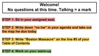 STEP 1: Sit in your assigned seat.
STEP 2: Write down “no hw” in your agenda and take out
the map hw due today
STEP 3: Write “Boston Massacre” on the line #5 of your
Table of Contents
STEP 4: Work on your warm-up
Welcome!
No questions at this time. Talking = a mark
 
