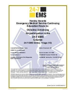 Christine Armstrong
Course Date(s): 03/09/2016
Hereby Awards
Emergency Medical Service Continuing
Education Hours to:
No. of CE Hours: 1
Jeffrey T. Lindsey, PhD, PM, CFOD
Chief Learning Officer
CECBEMS* Activity No.: 15-247E-F3-4301Category of CE Hours: First Responder,
Basic & Advanced
*This continuing education activity is approved by the Continuing Education Coordinating Board for Emergency Medical Services
(CECBEMS). You have participated in a continuingeducation program that has received CECBEMS approval for continuing education
credit. If you have any comments regarding the quality of this program and/or your satisfactionwith it, please contact CECBEMS at:
CECBEMS — 12200 Ford Road, Suite 478 — Dallas, Texas 75234 — Phone: 972-247-4442 — Lsibley@cecbems.org.
CECBEMS represents only that its accredited programs have met CECBEMS’ standards for accreditation. These standards require sound
educational offerings determined by areview of its objectives, teaching plan, faculty, and program evaluation processes. CECBEMS does
not endorse or support the actual teachings, opinions or material content aspresented by the speaker(s) and/or sponsoring organization.
CECBEMS accreditation does not represent that the content conforms to any national, state or local standard or bestpractice of any
nature. No student shall have any cause of action against CECBEMS based on the accreditation of the material.
CECBEMS Provider # P247E1100
for participation in the
24-7 EMS
Course
License/Certification No.: none State of Licensure: OR
NREMT No. (if registered):
Course Location: 24-7 EMS
Validation Number: C603834329089775
24-7 EMS Online: Triage (V2)
 
