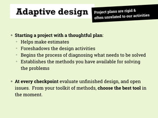 Adaptive design
◍ Starting a project with a thoughtful plan:
▒
Helps make estimates
▒
Foreshadows the design activities
▒
Begins the process of diagnosing what needs to be solved
▒
Establishes the methods you have available for solving
the problems
◍ At every checkpoint evaluate unﬁnished design, and open
issues. From your toolkit of methods, choose the best tool in
the moment.
Project plans are rigid &
often unrelated to our activities
 