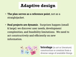 Adaptive design
◍ The plan serves as a reference point, not as a
straightjacket.
◍ Real projects are dynamic. Surprises happen (small
& large): we discover user needs, development
complexities, and feasibility limitations. We need to
act constructively and efﬁciently on new
information.
bricolage (in art or literature)
construction or creation from a
diverse range of available things
 