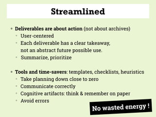 Streamlined
◍ Deliverables are about action (not about archives)
▒
User-centered
▒
Each deliverable has a clear takeaway,  
not an abstract future possible use.
▒
Summarize, prioritize
◍ Tools and time-savers: templates, checklists, heuristics
▒
Take planning down close to zero
▒
Communicate correctly
▒
Cognitive artifacts: think & remember on paper
▒
Avoid errors
No wasted energy !
 