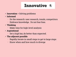 Innovative ⚗
◍ Innovation = Solving problems
◍ Informed
▒
Do the research: user research, trends, competitors
▒
Embrace knowledge. Do not fear bias.
◍ Thinking
▒
Make time for high-level analysis
◍ Aspirational
▒
Set a high bar, do better than expected.
◍ The adjacent possible
▒
Rapidly iterate in small steps to get to large steps
▒
Know when and how much to diverge
 