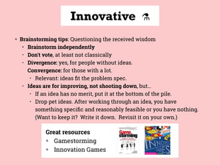 Innovative ⚗
◍ Brainstorming tips: Questioning the received wisdom
• Brainstorm independently
• Don't vote, at least not classically
• Divergence: yes, for people without ideas.  
Convergence: for those with a lot.
• Relevant: ideas ﬁt the problem spec.
• Ideas are for improving, not shooting down, but…
• If an idea has no merit, put it at the bottom of the pile.
• Drop pet ideas. After working through an idea, you have
something speciﬁc and reasonably feasible or you have nothing. 
(Want to keep it? Write it down. Revisit it on your own.)
Great resources
◍ Gamestorming
◍ Innovation Games
 
