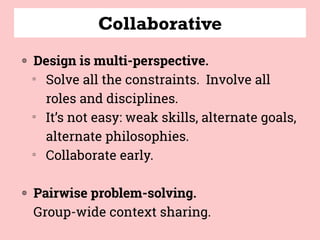 Collaborative
◍ Design is multi-perspective.  
▒
Solve all the constraints.  Involve all
roles and disciplines.   
▒
It’s not easy: weak skills, alternate goals,
alternate philosophies.
▒
Collaborate early.
◍ Pairwise problem-solving.  
Group-wide context sharing.
 