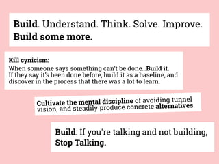 Build. Understand. Think. Solve. Improve.
Build some more.
Build. If you're talking and not building,
Stop Talking.
Kill cynicism:
When someone says something can’t be done…Build it.
If they say it’s been done before, build it as a baseline, and
discover in the process that there was a lot to learn.
Cultivate the mental discipline of avoiding tunnel
vision, and steadily produce concrete alternatives.
 