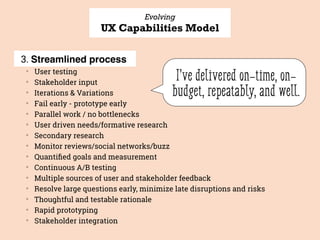 Evolving
UX Capabilities Model
3. Streamlined process
▒
User testing
▒
Stakeholder input
▒
Iterations & Variations
▒
Fail early - prototype early
▒
Parallel work / no bottlenecks
▒
User driven needs/formative research
▒
Secondary research
▒
Monitor reviews/social networks/buzz
▒
Quantiﬁed goals and measurement
▒
Continuous A/B testing
▒
Multiple sources of user and stakeholder feedback
▒
Resolve large questions early, minimize late disruptions and risks
▒
Thoughtful and testable rationale
▒
Rapid prototyping
▒
Stakeholder integration
I’ve delivered on-time, on-
budget, repeatably, and well.
 