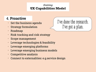Evolving
UX Capabilities Model
4. Proactive
▒
Set the business agenda
▒
Strategy formulation
▒
Roadmap
▒
Risk tracking and risk strategy
▒
Scope management
▒
Leverage technologies & feasibility
▒
Leverage emerging platforms
▒
Leverage emerging business models
▒
Competitive analysis
▒
Connect to externalities: e.g.service design
I’ve done the research. 
I’ve got a plan.
 