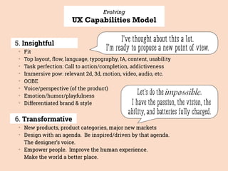 Evolving
UX Capabilities Model
5. Insightful
▒
Fit
▒
Top layout, ﬂow, language, typography, IA, content, usability
▒
Task perfection: Call to action/completion, addictiveness
▒
Immersive pow: relevant 2d, 3d, motion, video, audio, etc.
▒
OOBE
▒
Voice/perspective (of the product)
▒
Emotion/humor/playfulness
▒
Differentiated brand & style
6. Transformative
▒
New products, product categories, major new markets
▒
Design with an agenda. Be inspired/driven by that agenda.  
The designer’s voice.
▒
Empower people. Improve the human experience.  
Make the world a better place.
I’ve thought about this a lot.
I’m ready to propose a new point of view.
Let’s do the impossible.
I have the passion, the vision, the
ability, and batteries fully charged.
 