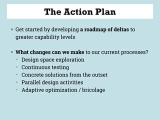 The Action Plan
◍ Get started by developing a roadmap of deltas to
greater capability levels
◍ What changes can we make to our current processes?
▒
Design space exploration
▒
Continuous testing
▒
Concrete solutions from the outset
▒
Parallel design activities
▒
Adaptive optimization / bricolage
 