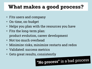 “No process” is a bad process
What makes a good process?
◍ Fits users and company
◍ On-time, on-budget
◍ Helps you plan with the resources you have
◍ Fits the long-term plan: 
product evolution, career development
◍ Not too much overhead
◍ Minimize risks, minimize restarts and redos
◍ Validated: success metrics
◍ Gets great results, consistently
 