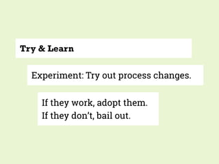Try & Learn
Experiment: Try out process changes.
If they work, adopt them.
If they don’t, bail out.
 