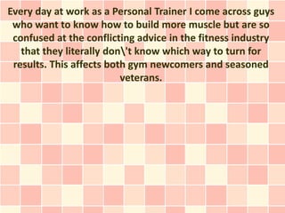 Every day at work as a Personal Trainer I come across guys
 who want to know how to build more muscle but are so
 confused at the conflicting advice in the fitness industry
   that they literally don't know which way to turn for
 results. This affects both gym newcomers and seasoned
                          veterans.
 