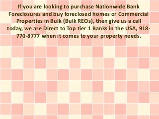 If you are looking to purchase Nationwide Bank
 Foreclosures and buy foreclosed homes or Commercial
    Properties in Bulk (Bulk REOs), then give us a call
today, we are Direct to Top tier 1 Banks in the USA, 918-
    770-8777 when it comes to your property needs.
 