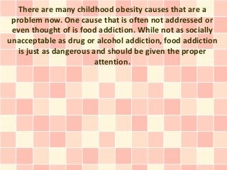 There are many childhood obesity causes that are a
 problem now. One cause that is often not addressed or
 even thought of is food addiction. While not as socially
unacceptable as drug or alcohol addiction, food addiction
   is just as dangerous and should be given the proper
                         attention.
 