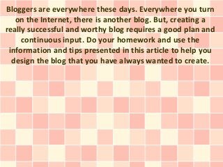 Bloggers are everywhere these days. Everywhere you turn
   on the Internet, there is another blog. But, creating a
really successful and worthy blog requires a good plan and
     continuous input. Do your homework and use the
 information and tips presented in this article to help you
  design the blog that you have always wanted to create.
 