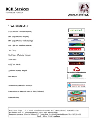 DCH Services
021-32070141 Fax 021-34014780
COMPANY PROFILE
• CUSTOMERS LIST :
PTCL (Pakistan Telecommunication)
LNH (Liaquat National Hospital )
LNH (Liaquat National Medical College)
First Credit and Investment Bank Ltd
TRG Group
Sindh Board of Technical Education
Sindh Police
Lucky One Pvt. Ltd
Aga Khan University Hospital
OMI Hospital
Shifa International Hospital Islamabad
Pakistan Institute of Medical Sciences (PIMS) Islamabad
Pakistan Railway
Head Office: Shop # 2,3,51,52 Decent Arcade Gulistane-e-Jauhar Block 7 Karachi Contact No. 0300-2191735
Res. Lahore Office: 142 Jasmine Block Bahria Town Lahore (Opening Soon)
Rawalpindi/Islamabad Office: DCH Plaza DAV College Road Rawalpindi/Islamabad Contact No. :0342-5010409
Email : dchservices@gmail.com
 