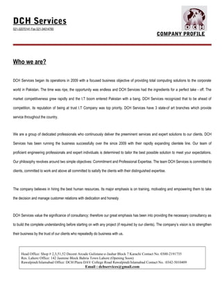 DCH Services
021-32070141 Fax 021-34014780
COMPANY PROFILE
Who we are?
DCH Services began its operations in 2009 with a focused business objective of providing total computing solutions to the corporate
world in Pakistan. The time was ripe, the opportunity was endless and DCH Services had the ingredients for a perfect take - off. The
market competitiveness grew rapidly and the I.T boom entered Pakistan with a bang. DCH Services recognized that to be ahead of
competition, its reputation of being at trust I.T Company was top priority. DCH Services have 3 state-of art branches which provide
service throughout the country.
We are a group of dedicated professionals who continuously deliver the preeminent services and expert solutions to our clients. DCH
Services has been running the business successfully over the since 2009 with their rapidly expanding clientele line. Our team of
proficient engineering professionals and expert individuals is determined to tailor the best possible solution to meet your expectations.
Our philosophy revolves around two simple objectives: Commitment and Professional Expertise. The team DCH Services is committed to
clients, committed to work and above all committed to satisfy the clients with their distinguished expertise.
The company believes in hiring the best human resources. Its major emphasis is on training, motivating and empowering them to take
the decision and manage customer relations with dedication and honesty
DCH Services value the significance of consultancy; therefore our great emphasis has been into providing the necessary consultancy as
to build the complete understanding before starting on with any project (if required by our clients). The company’s vision is to strengthen
their business by the trust of our clients who repeatedly do business with us.
Head Office: Shop # 2,3,51,52 Decent Arcade Gulistane-e-Jauhar Block 7 Karachi Contact No. 0300-2191735
Res. Lahore Office: 142 Jasmine Block Bahria Town Lahore (Opening Soon)
Rawalpindi/Islamabad Office: DCH Plaza DAV College Road Rawalpindi/Islamabad Contact No. :0342-5010409
Email : dchservices@gmail.com
 