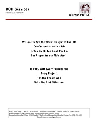 DCH Services
021-32070141 Fax 021-34014780
COMPANY PROFILE
We Like To See the Work through the Eyes Of
Our Customers and No Job
Is Too Big Or Too Small For Us.
Our People Are our Main Asset.
In-Fact, With Every Product And
Every Project,
It Is Our People Who
Make The Real Difference.
Head Office: Shop # 2,3,51,52 Decent Arcade Gulistane-e-Jauhar Block 7 Karachi Contact No. 0300-2191735
Res. Lahore Office: 142 Jasmine Block Bahria Town Lahore (Opening Soon)
Rawalpindi/Islamabad Office: DCH Plaza DAV College Road Rawalpindi/Islamabad Contact No. :0342-5010409
Email : dchservices@gmail.com
 