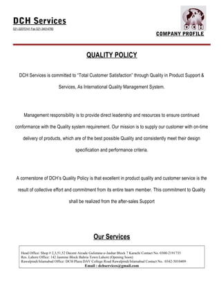 DCH Services
021-32070141 Fax 021-34014780
COMPANY PROFILE
QUALITY POLICY
DCH Services is committed to “Total Customer Satisfaction” through Quality in Product Support &
Services, As International Quality Management System.
Management responsibility is to provide direct leadership and resources to ensure continued
conformance with the Quality system requirement. Our mission is to supply our customer with on-time
delivery of products, which are of the best possible Quality and consistently meet their design
specification and performance criteria.
A cornerstone of DCH’s Quality Policy is that excellent in product quality and customer service is the
result of collective effort and commitment from its entire team member. This commitment to Quality
shall be realized from the after-sales Support
Our Services
Head Office: Shop # 2,3,51,52 Decent Arcade Gulistane-e-Jauhar Block 7 Karachi Contact No. 0300-2191735
Res. Lahore Office: 142 Jasmine Block Bahria Town Lahore (Opening Soon)
Rawalpindi/Islamabad Office: DCH Plaza DAV College Road Rawalpindi/Islamabad Contact No. :0342-5010409
Email : dchservices@gmail.com
 